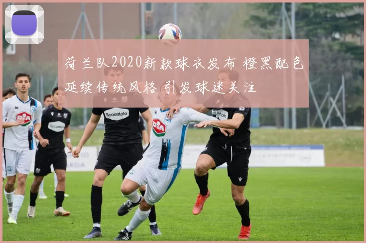 荷兰队2020新款球衣发布 橙黑配色延续传统风格 引发球迷关注