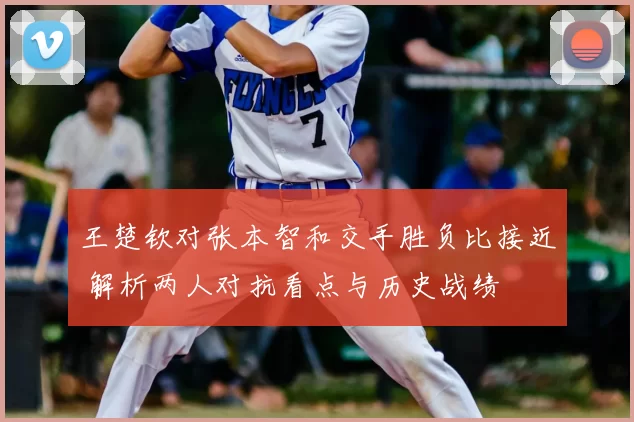 王楚钦对张本智和交手胜负比接近 解析两人对抗看点与历史战绩