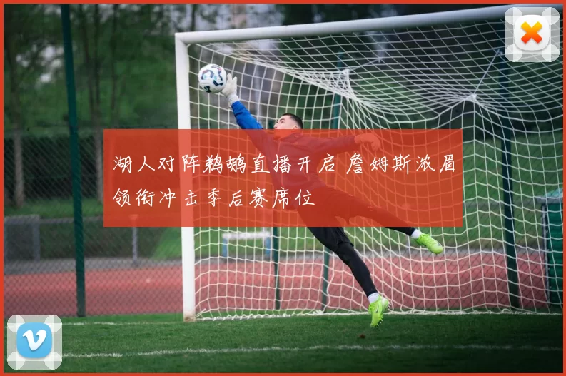 湖人对阵鹈鹕直播开启 詹姆斯浓眉领衔冲击季后赛席位