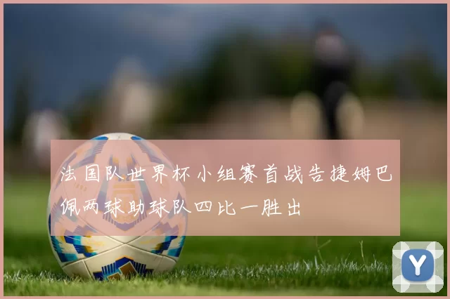 法国队世界杯小组赛首战告捷姆巴佩两球助球队四比一胜出