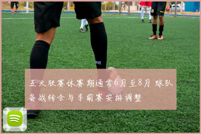 五大联赛休赛期通常6月至8月 球队备战转会与季前赛安排调整