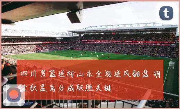 四川男篮逆转山东全场逆风翻盘 胡金秋轰高分成取胜关键