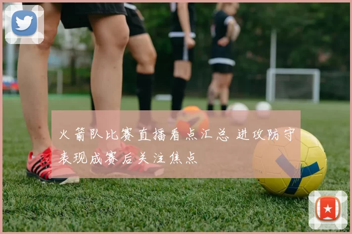 火箭队比赛直播看点汇总 进攻防守表现成赛后关注焦点