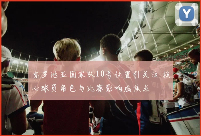 克罗地亚国家队10号位置引关注 核心球员角色与比赛影响成焦点