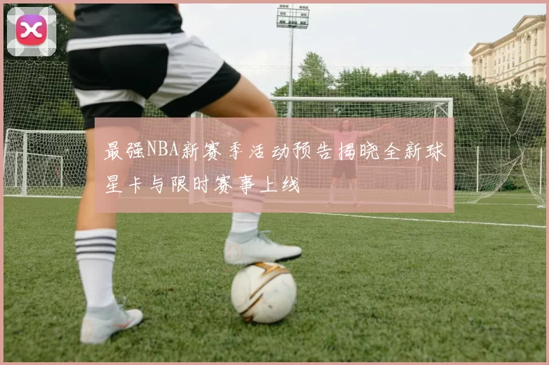 最强NBA新赛季活动预告揭晓全新球星卡与限时赛事上线