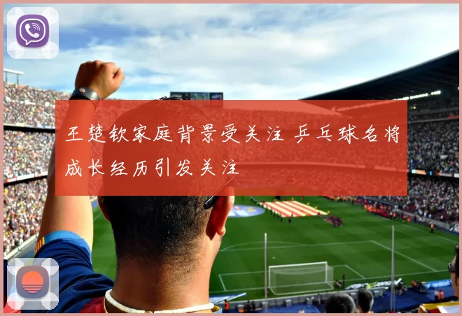 王楚钦家庭背景受关注 乒乓球名将成长经历引发关注