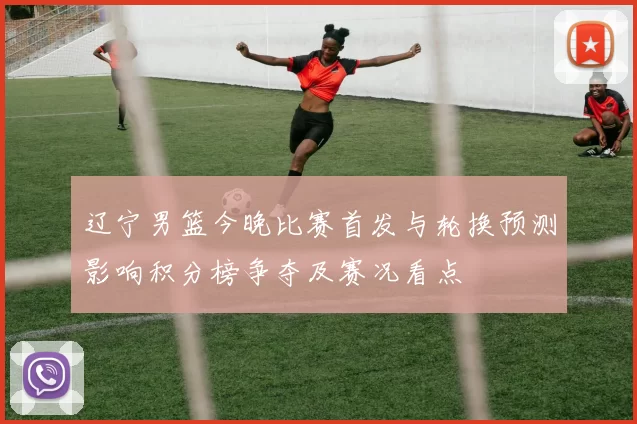 辽宁男篮今晚比赛首发与轮换预测影响积分榜争夺及赛况看点