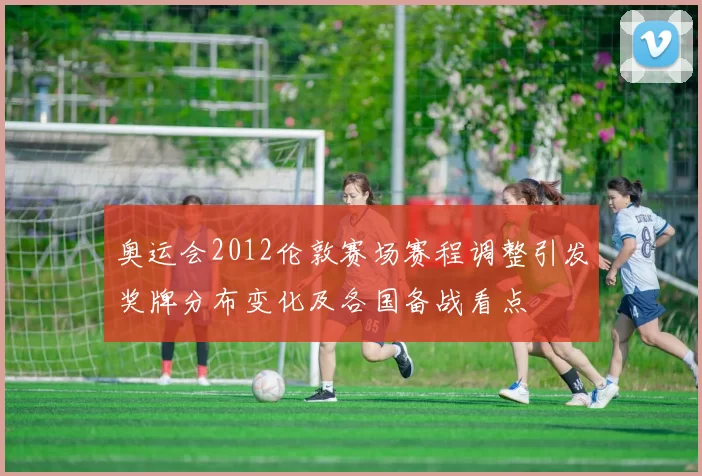 奥运会2012伦敦赛场赛程调整引发奖牌分布变化及各国备战看点