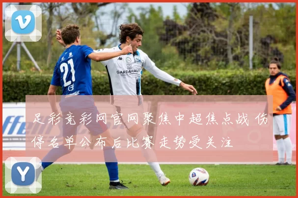 足彩竞彩网官网聚焦中超焦点战 伤停名单公布后比赛走势受关注