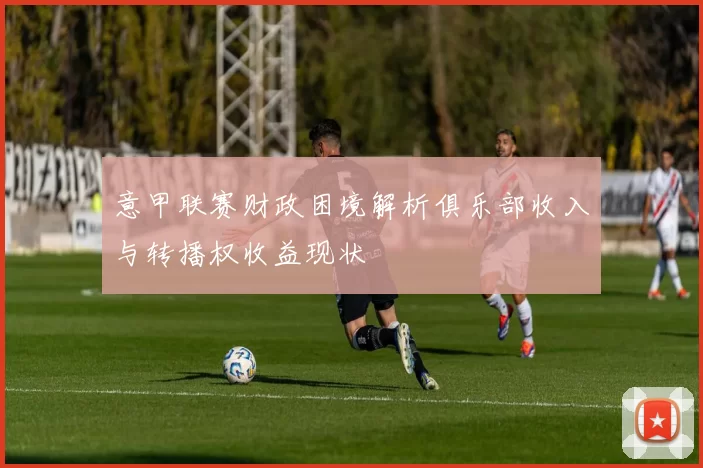 意甲联赛财政困境解析俱乐部收入与转播权收益现状