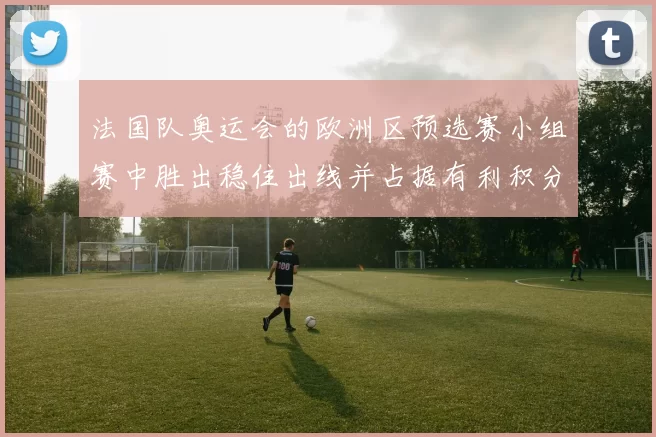 法国队奥运会的欧洲区预选赛小组赛中胜出稳住出线并占据有利积分