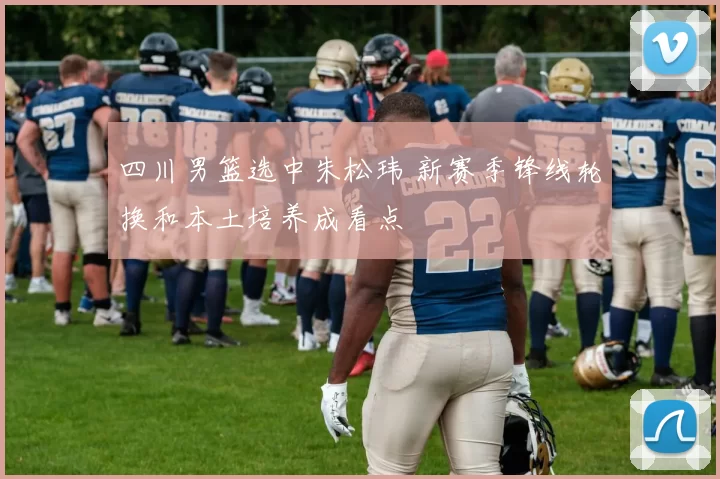 四川男篮选中朱松玮 新赛季锋线轮换和本土培养成看点