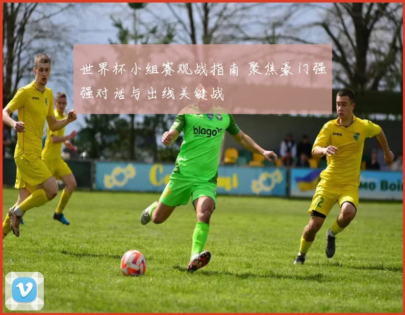 世界杯小组赛观战指南 聚焦豪门强强对话与出线关键战