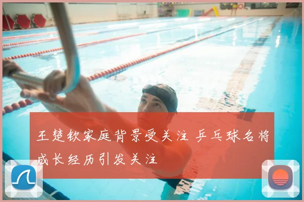 王楚钦家庭背景受关注 乒乓球名将成长经历引发关注