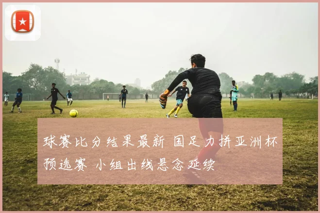 球赛比分结果最新 国足力拼亚洲杯预选赛 小组出线悬念延续