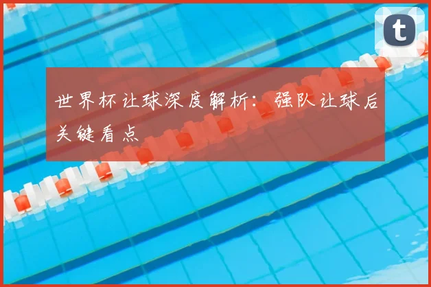 世界杯让球深度解析:强队让球后关键看点