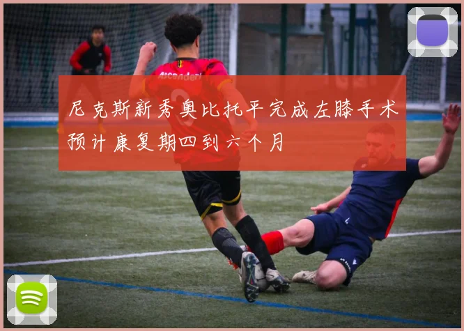 尼克斯新秀奥比托平完成左膝手术预计康复期四到六个月