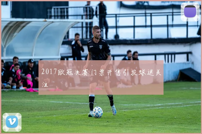 2017欧冠决赛门票开售引发球迷关注