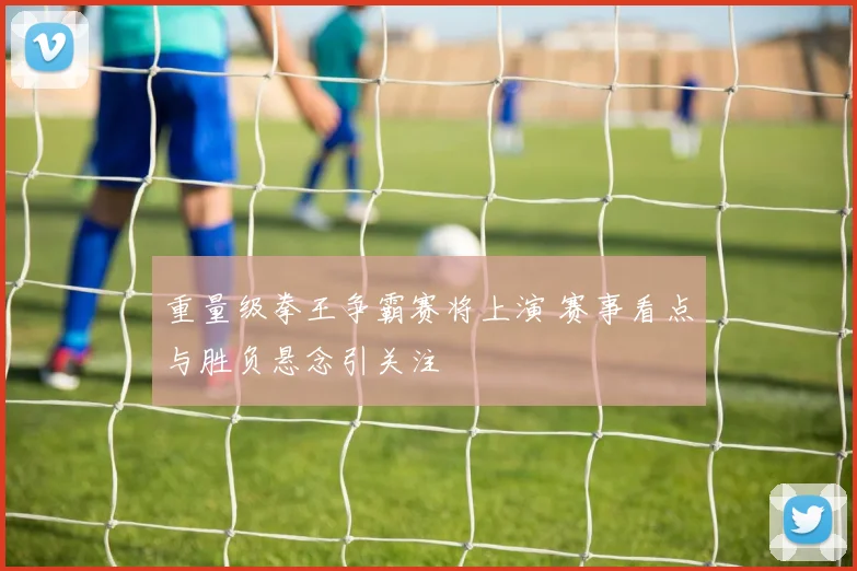 重量级拳王争霸赛将上演 赛事看点与胜负悬念引关注